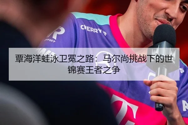 覃海洋蛙泳卫冕之路：马尔尚挑战下的世锦赛王者之争