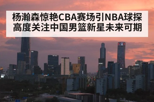 杨瀚森惊艳CBA赛场引NBA球探高度关注中国男篮新星未来可期