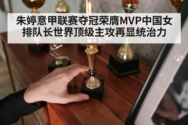 朱婷意甲联赛夺冠荣膺MVP中国女排队长世界顶级主攻再显统治力