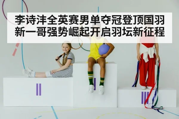 李诗沣全英赛男单夺冠登顶国羽新一哥强势崛起开启羽坛新征程